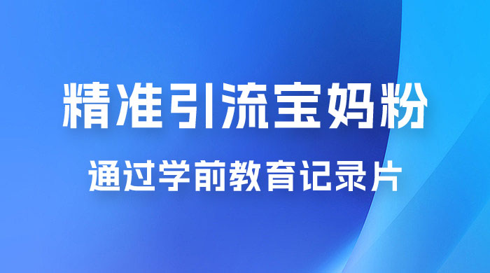 精准引流宝妈粉：通过学前教育记录片，单日最高变现 500+（附 900G 资料） - 项目资源网